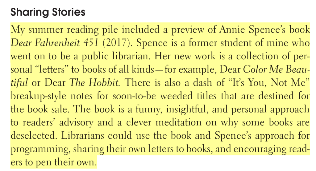 Screenshot of the following text: My summer reading pile included a preview of Annie Spence’s book Dear Fahrenheit 451 (2017). Spence is a former student of mine who went on to be a public librarian. Her new work is a collection of personal “letters” to books of all kinds—for example, Dear Color Me Beautiful or Dear The Hobbit. There is also a dash of “It’s You, Not Me” breakup-style notes for soon-to-be weeded titles that are destined for the book sale. The book is a funny,  insightful, and personal approach to readers’ advisory and a clever meditation on why some books are deselected. Librarians could use the book and Spence’s approach for programming, sharing their own letters to books, and encouraging readers to pen their own.