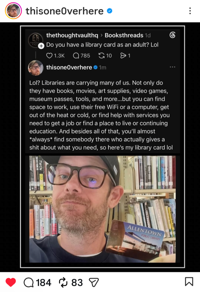 Instagram Post from Jonathan Edward Durham in response to someone asking if he, as an adult, has a library card: "Lol? Libraries are carrying many of us. Not only dothey have books, movies, art supplies, video games,
museum passes, tools, and more ... but you can find
space to work, use their free WiFi or a computer, get
out of the heat or cold, or find help with services you
need to get a job or find a place to live or continuing
education. And besides all of that, you'll almost
*always* find somebody there who actually gives a
shit about what you need, so here's my library card lol"